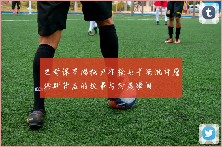 里奇保罗揭秘卢在抢七半场批评詹姆斯背后的故事与封盖瞬间