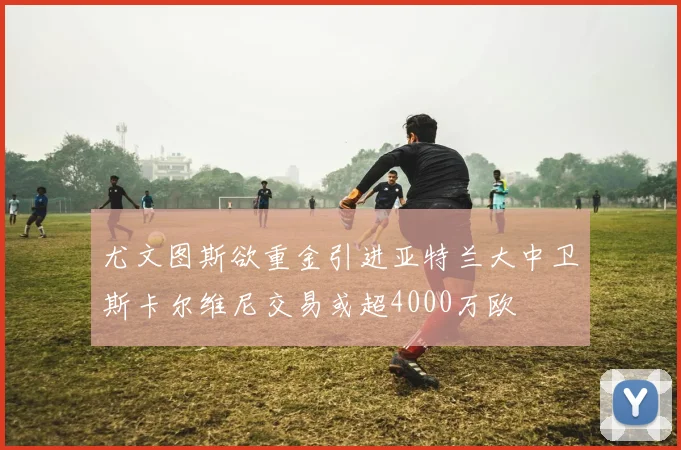 尤文图斯欲重金引进亚特兰大中卫斯卡尔维尼交易或超4000万欧