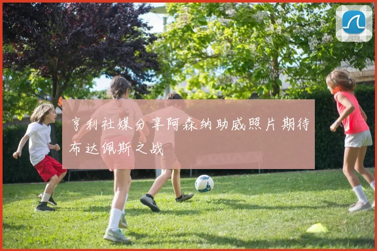 亨利社媒分享阿森纳助威照片期待布达佩斯之战