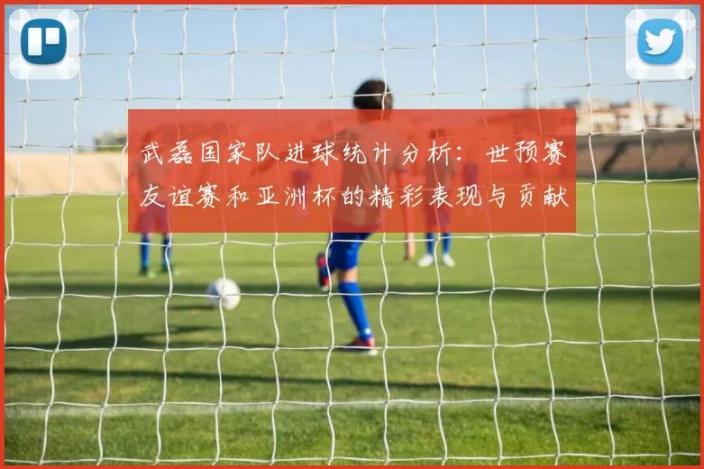 武磊国家队进球统计分析：世预赛友谊赛和亚洲杯的精彩表现与贡献