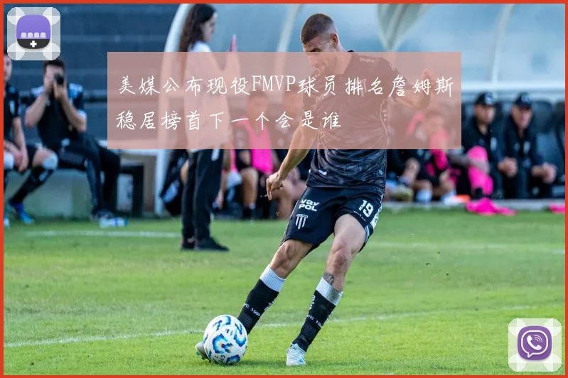 美媒公布现役FMVP球员排名詹姆斯稳居榜首下一个会是谁