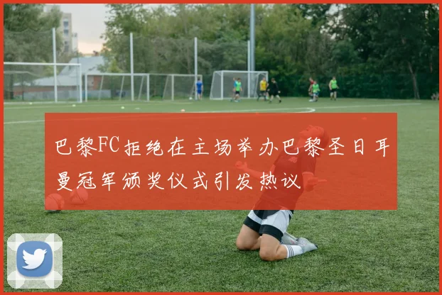 巴黎FC拒绝在主场举办巴黎圣日耳曼冠军颁奖仪式引发热议