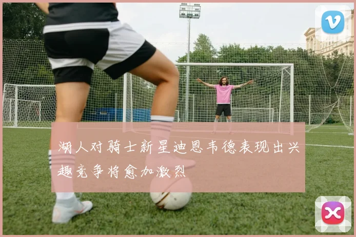 湖人对骑士新星迪恩韦德表现出兴趣竞争将愈加激烈