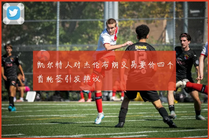 凯尔特人对杰伦布朗交易要价四个首轮签引发热议