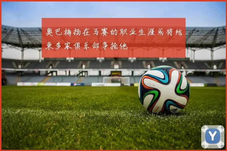 奥巴梅扬在马赛的职业生涯或将结束多家俱乐部争抢他