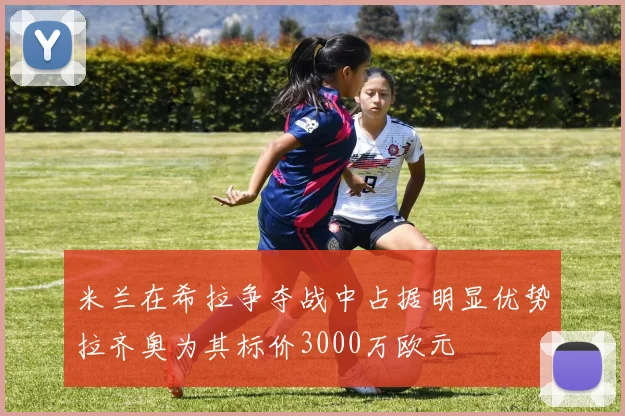 米兰在希拉争夺战中占据明显优势拉齐奥为其标价3000万欧元