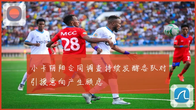 小卡阴阳合同调查持续发酵各队对引援意向产生顾虑