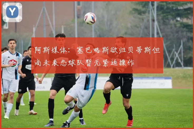 阿斯媒体：塞巴略斯欲归贝蒂斯但尚未表态球队暂无紧迫操作
