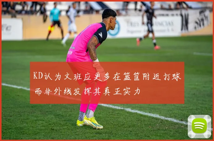 KD认为文班应更多在篮筐附近打球而非外线发挥其真正实力