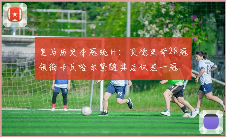 皇马历史夺冠统计：莫德里奇28冠领衔卡瓦哈尔紧随其后仅差一冠