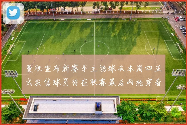 曼联宣布新赛季主场球衣本周四正式发售球员将在联赛最后两轮穿着上阵