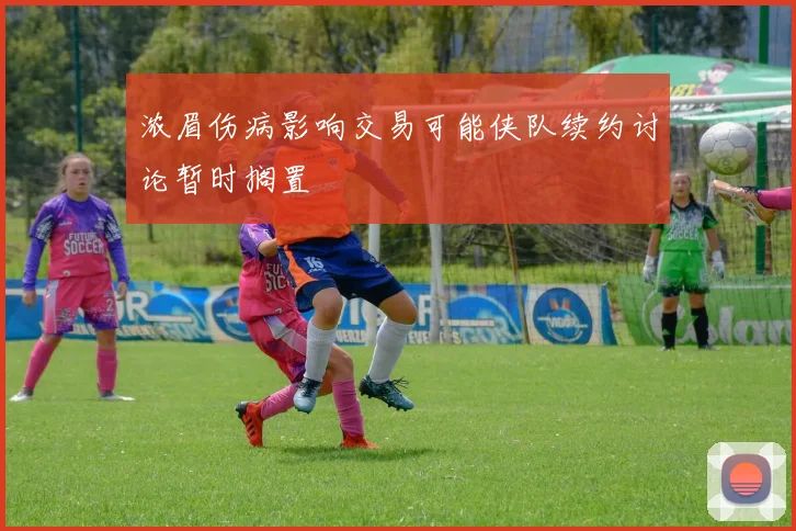浓眉伤病影响交易可能侠队续约讨论暂时搁置