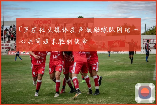 C罗在社交媒体发声激励球队团结一心共同追求胜利使命