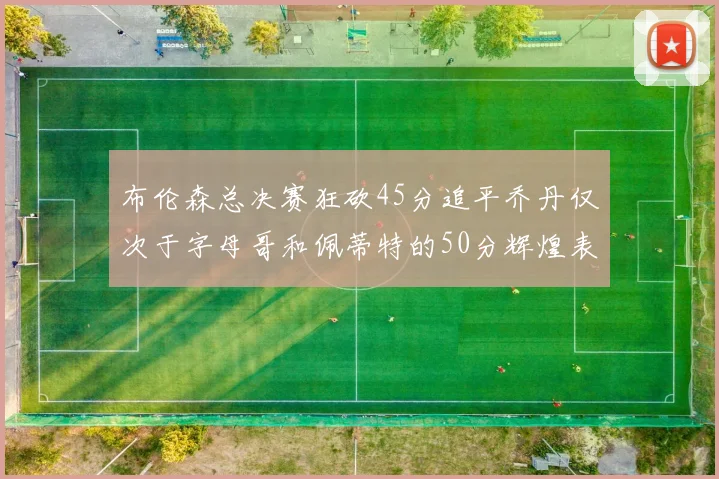 布伦森总决赛狂砍45分追平乔丹仅次于字母哥和佩蒂特的50分辉煌表现