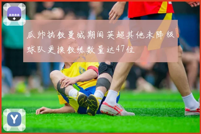 瓜帅执教曼城期间英超其他未降级球队更换教练数量达47位