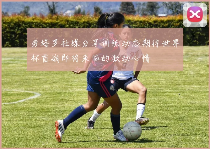 劳塔罗社媒分享训练动态期待世界杯首战即将来临的激动心情
