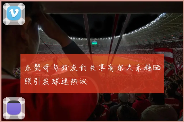 东契奇与好友们共享高尔夫乐趣晒照引发球迷热议