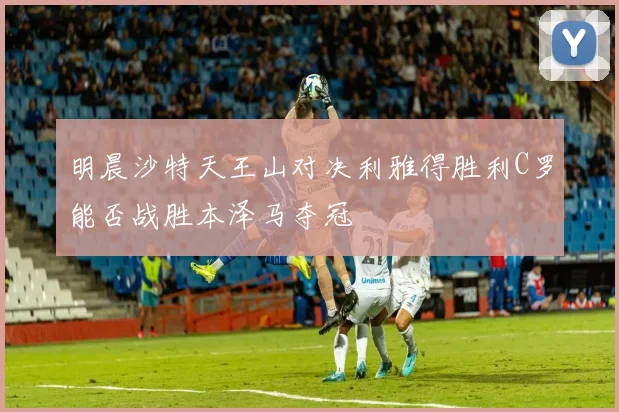 明晨沙特天王山对决利雅得胜利C罗能否战胜本泽马夺冠
