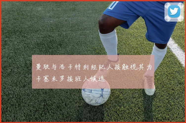 曼联与洛卡特利经纪人接触视其为卡塞米罗接班人候选