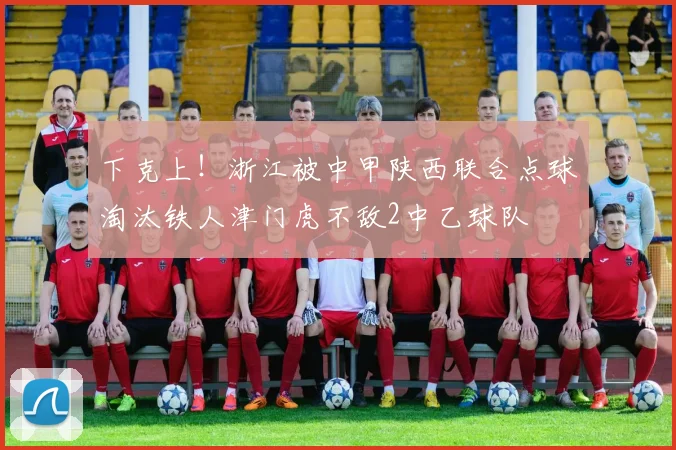 下克上！浙江被中甲陕西联合点球淘汰铁人津门虎不敌2中乙球队