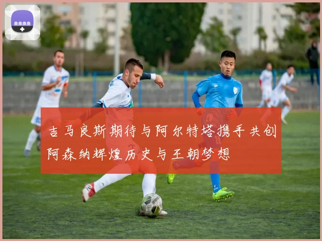 吉马良斯期待与阿尔特塔携手共创阿森纳辉煌历史与王朝梦想