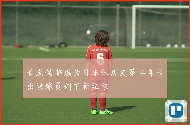 长友佑都成为日本队历史第二年长出场球员创下新纪录