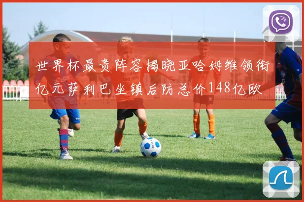 世界杯最贵阵容揭晓亚哈姆维领衔亿元萨利巴坐镇后防总价148亿欧