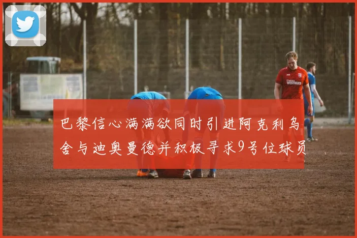 巴黎信心满满欲同时引进阿克利乌舍与迪奥曼德并积极寻求9号位球员