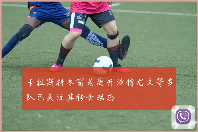 卡拉斯科冬窗或离开沙特尤文等多队已关注其转会动态