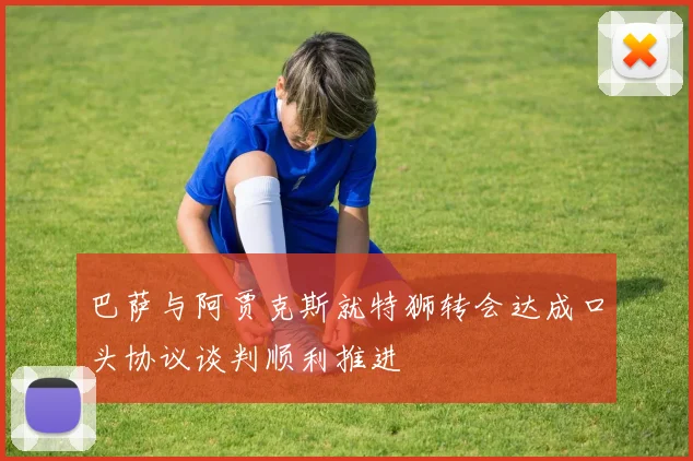 巴萨与阿贾克斯就特狮转会达成口头协议谈判顺利推进