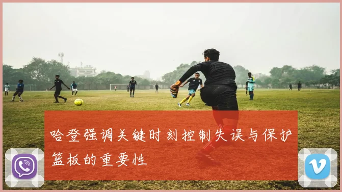 哈登强调关键时刻控制失误与保护篮板的重要性