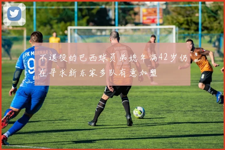 不退役的巴西球员弟媳年满42岁仍在寻求新东家多队有意加盟