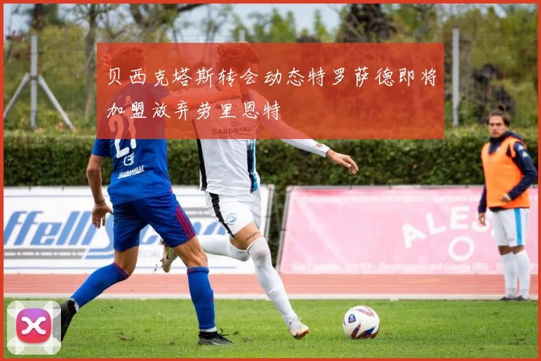 贝西克塔斯转会动态特罗萨德即将加盟放弃劳里恩特